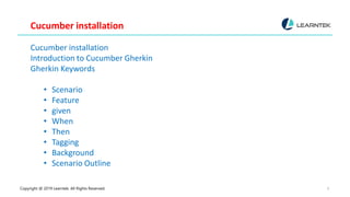 Copyright @ 2019 Learntek. All Rights Reserved. 9
Cucumber installation
Cucumber installation
Introduction to Cucumber Gherkin
Gherkin Keywords
• Scenario
• Feature
• given
• When
• Then
• Tagging
• Background
• Scenario Outline
 