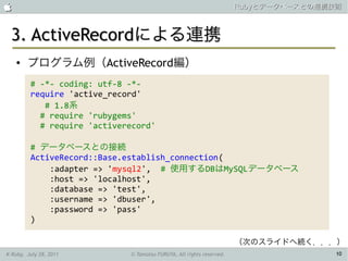                                                                      Rubyとデータベースとの連携技術



 3. ActiveRecordによる連携
    ●   プログラム例（ActiveRecord編）
         # -*- coding: utf-8 -*-
         require 'active_record'
            # 1.8系
           # require 'rubygems'
           # require 'activerecord'

         # データベースとの接続
         ActiveRecord::Base.establish_connection(
             :adapter => 'mysql2', # 使用するDBはMySQLデータベース
             :host => 'localhost',
             :database => 'test',
             :username => 'dbuser',
             :password => 'pass'
         )

                                                                      （次のスライドへ続く．．．）
K-Ruby, July 28, 2011        © Tamotsu FURUYA, All rights reserved.                   10
 