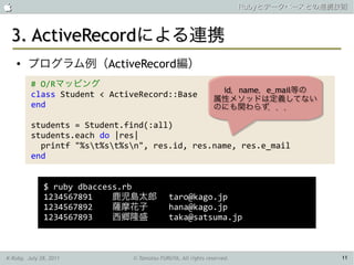                                                                      Rubyとデータベースとの連携技術



 3. ActiveRecordによる連携
    ●   プログラム例（ActiveRecord編）
         # O/Rマッピング
                                                             id，name，e_mail等の
                                                              id，name，e_mail等の
         class Student < ActiveRecord::Base
                                                            属性メソッドは定義してない
                                                            属性メソッドは定義してない
         end                                                のにも関わらず．．．
                                                            のにも関わらず．．．

         students = Student.find(:all)
         students.each do |res|
           printf "%st%st%sn", res.id, res.name, res.e_mail
         end


              $ ruby dbaccess.rb
              1234567891    鹿児島太郎          taro@kago.jp
              1234567892    薩摩花子           hana@kago.jp
              1234567893    西郷隆盛           taka@satsuma.jp



K-Ruby, July 28, 2011        © Tamotsu FURUYA, All rights reserved.                   11
 