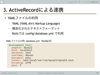                                                                        Rubyとデータベースとの連携技術



 3. ActiveRecordによる連携
    ●    YAMLファイルの利用
          –   YAML (YAML Ain't Markup Language)
          –   構造化されたテキストフォーマット
          –   Railsでは config/database.yml で利用

        YAMLファイルの例: database.yml（MySQL用）
         development_test:
           adapter: mysql2
           host: localhost
           database: test
           username: dbuser
           password: pass
           socket: /opt/local/var/run/mysql5/mysqld.sock
           encoding: utf8
           pool: 5

K-Ruby, July 28, 2011          © Tamotsu FURUYA, All rights reserved.                   13
 