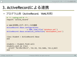                                                                            Rubyとデータベースとの連携技術



 3. ActiveRecordによる連携
    ●   プログラム例（ActiveRecord，YAML利用）
         # -*- coding:utf-8 -*-
         require 'active_record'


         # YAMLを利用したデータベースの接続
         ActiveRecord::Base.configurations
                              = YAML.load_file('database.yml')
         ActiveRecord::Base.establish_connection('development_test')


         class Student < ActiveRecord::Base
         end


         students = Student.find(:all)
         students.each do |res|
           printf "%st%st%sn", res.id, res.name, res.e_mail
         end


K-Ruby, July 28, 2011              © Tamotsu FURUYA, All rights reserved.                   14
 
