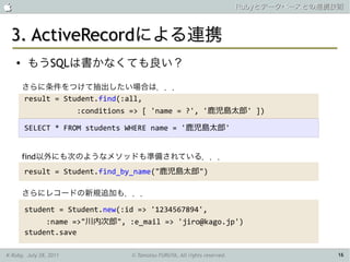                                                                            Rubyとデータベースとの連携技術



 3. ActiveRecordによる連携
    ●   もうSQLは書かなくても良い？
        さらに条件をつけて抽出したい場合は．．．
        result = Student.find(:all,
                        :conditions => [ 'name = ?', '鹿児島太郎' ])

        SELECT * FROM students WHERE name = '鹿児島太郎'


        find以外にも次のようなメソッドも準備されている．．．
        result = Student.find_by_name("鹿児島太郎")

        さらにレコードの新規追加も．．．

        student = Student.new(:id => '1234567894',
             :name =>"川内次郎", :e_mail => 'jiro@kago.jp')
        student.save

K-Ruby, July 28, 2011              © Tamotsu FURUYA, All rights reserved.                   16
 