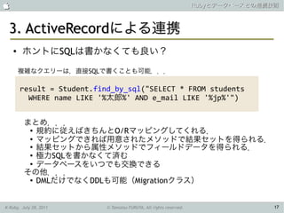                                                                     Rubyとデータベースとの連携技術



 3. ActiveRecordによる連携
    ●   ホントにSQLは書かなくても良い？

        複雑なクエリーは，直接SQLで書くことも可能．．．

        result = Student.find_by_sql("SELECT * FROM students
          WHERE name LIKE '%太郎%' AND e_mail LIKE '%jp%'")


         まとめ．．．
          ● 規約に従えばきちんとO/Rマッピングしてくれる．

          ●
            マッピングできれば用意されたメソッドで結果セットを得られる．
          ●
            結果セットから属性メソッドでフィールドデータを得られる．
          ● 極力SQLを書かなくて済む

          ●
            データベースをいつでも交換できる
         その他．．．
          ● DMLだけでなくDDLも可能（Migrationクラス）




K-Ruby, July 28, 2011       © Tamotsu FURUYA, All rights reserved.                   17
 