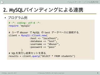                                                                      Rubyとデータベースとの連携技術



 2. MySQLバインディングによる連携
    ●
        プログラム例
         # -*- coding: utf-8 -*-
         require 'mysql2'

         # ユーザ dbuser で MySQL の test データベースに接続する．
         client = Mysql2::Client.new(
                        :host => "localhost",
                        :database => "test",
                        :username => "dbuser",
                        :password => "pass"
                  )
         # SQLを実行し結果セットを得る．
         results = client.query("SELECT * FROM students")




K-Ruby, July 28, 2011        © Tamotsu FURUYA, All rights reserved.                   6
 