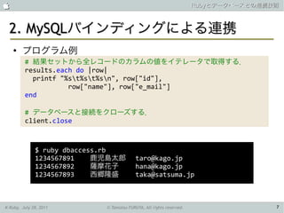                                                                      Rubyとデータベースとの連携技術



 2. MySQLバインディングによる連携
    ●
        プログラム例
         # 結果セットから全レコードのカラムの値をイテレータで取得する．
         results.each do |row|
           printf "%st%st%sn", row["id"],
                    row["name"], row["e_mail"]
         end

         # データベースと接続をクローズする．
         client.close



              $ ruby dbaccess.rb
              1234567891    鹿児島太郎          taro@kago.jp
              1234567892    薩摩花子           hana@kago.jp
              1234567893    西郷隆盛           taka@satsuma.jp



K-Ruby, July 28, 2011        © Tamotsu FURUYA, All rights reserved.                   7
 
