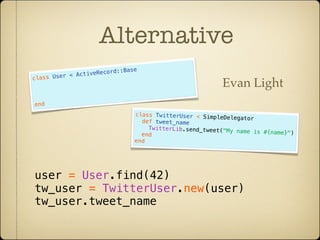 Alternative
                      cor   d::Base
           < ActiveRe
class User
                                                            Evan Light
end
                                  class TwitterUser < Simp
                                                           leDelegator
                                    def tweet_name
                                      TwitterLib.send_tweet("M
                                                               y name is #{name}")
                                    end
                                  end




user = User.find(42)
tw_user = TwitterUser.new(user)
tw_user.tweet_name
 
