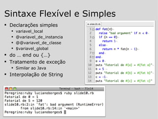 Declarações simples variavel_local @variavel_de_instancia @@variavel_de_classe $variavel_global do … end ou {…} Tratamento de exceção Similar ao Java Interpolação de String Sintaxe Flexível e Simples 