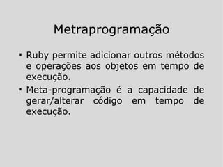 Metraprogramação Ruby permite adicionar outros métodos e operações aos objetos em tempo de execução. Meta-programação é a capacidade de gerar/alterar código em tempo de execução. 