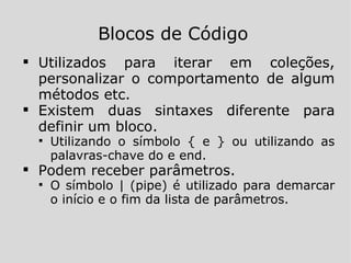 Utilizados para iterar em coleções, personalizar o comportamento de algum métodos etc. Existem duas sintaxes diferente para definir um bloco. Utilizando o símbolo { e } ou utilizando as palavras-chave do e end. Podem receber parâmetros. O símbolo | (pipe) é utilizado para demarcar o início e o fim da lista de parâmetros. Blocos de Código 