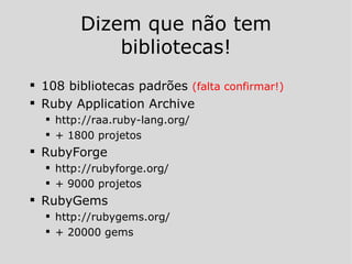 Dizem que não tem bibliotecas! 108 bibliotecas padrões  (falta confirmar!) Ruby Application Archive http://raa.ruby-lang.org/ + 1800 projetos RubyForge http://rubyforge.org/ + 9000 projetos RubyGems http://rubygems.org/ + 20000 gems 
