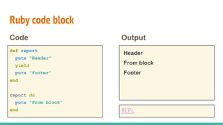 Ruby code block
def report
puts "Header"
yield
puts "Footer"
end
report do
puts "From block"
end
Code Output
Header
From block
Footer
REPL
 