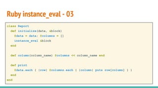 class Report
def initialize(data, &block)
@data = data; @columns = []
instance_eval &block
end
def column(column_name) @columns << column_name end
def print
@data.each { |row| @columns.each { |column| puts row[column] } }
end
end
Ruby instance_eval - 03
 