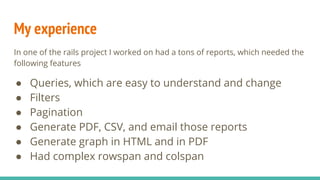 My experience
In one of the rails project I worked on had a tons of reports, which needed the
following features
● Queries, which are easy to understand and change
● Filters
● Pagination
● Generate PDF, CSV, and email those reports
● Generate graph in HTML and in PDF
● Had complex rowspan and colspan
 