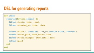 DSL for generating reports
def index
reporter(Invoice.scoped) do
filter :title, type: :text
filter :created_at, type: :date
column :title { |invoice| link_to invoice.title, invoice }
column :total_paid, show_total: true
column :total_charged, show_total: true
column :paid
end
end
 
