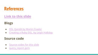 References
Link to this slide
Blogs
● DSL QandA by Martin Fowler
● Creating a Ruby DSL, by Leigh Halliday
Source code
● Source codes for this slide
● query_report gem
 
