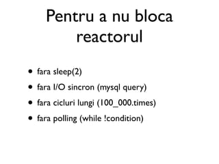 Pentru a nu bloca
         reactorul
• fara sleep(2)
• fara I/O sincron (mysql query)
• fara cicluri lungi (100_000.times)
• fara polling (while !condition)
 