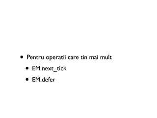 • Pentru operatii care tin mai mult
 • EM.next_tick
 • EM.defer
 