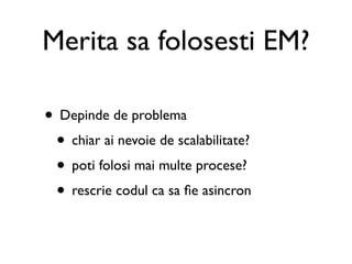 Merita sa folosesti EM?

• Depinde de problema
 • chiar ai nevoie de scalabilitate?
 • poti folosi mai multe procese?
 • rescrie codul ca sa ﬁe asincron
 