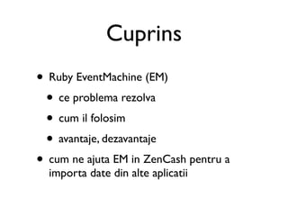 Cuprins
• Ruby EventMachine (EM)
 • ce problema rezolva
 • cum il folosim
 • avantaje, dezavantaje
• cum ne ajuta EM in ZenCash pentru a
  importa date din alte aplicatii
 