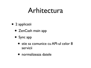 Arhitectura
• 2 applicatii
 • ZenCash main app
 • Sync app
   • stie sa comunice cu API-ul celor 8
      servicii
   • normalizeaza datele
 