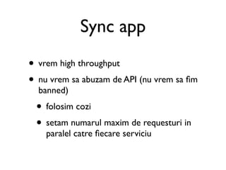 Sync app
• vrem high throughput
• nu vrem sa abuzam de API (nu vrem sa ﬁm
  banned)
 • folosim cozi
 • setam numarul maxim de requesturi in
    paralel catre ﬁecare serviciu
 