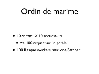 Ordin de marime

• 10 servicii X 10 request-uri
 • => 100 request-uri in paralel
• 100 Resque workers <=> one Fetcher
 