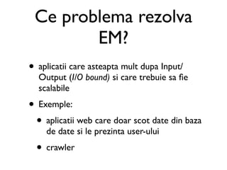 Ce problema rezolva
        EM?
• aplicatii care asteapta mult dupa Input/
  Output (I/O bound) si care trebuie sa ﬁe
  scalabile
• Exemple:
 • aplicatii web care doar scot date din baza
    de date si le prezinta user-ului
  • crawler
 