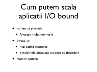 Cum putem scala
        aplicatii I/O bound
•   mai multe procese

    •   folosesc multa memorie

•   thread-uri

    •   mai putina memorie

    •   problemele obisnuite asociate cu threaduri

•   reactor pattern
 
