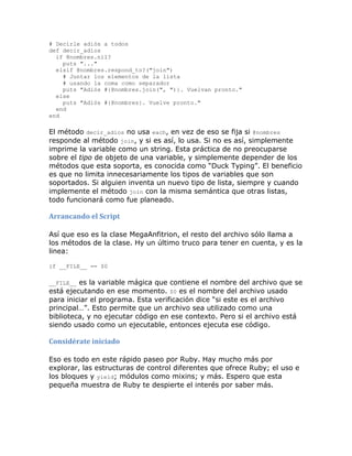 # Decirle adiós a todos
def decir_adios
  if @nombres.nil?
    puts "..."
  elsif @nombres.respond_to?("join")
    # Juntar los elementos de la lista
    # usando la coma como separador
    puts "Adiós #{@nombres.join(", ")}. Vuelvan pronto."
  else
    puts "Adiós #{@nombres}. Vuelve pronto."
  end
end

El método decir_adios no usa each, en vez de eso se fija si @nombres
responde al método join, y si es así, lo usa. Si no es así, simplemente
imprime la variable como un string. Esta práctica de no preocuparse
sobre el tipo de objeto de una variable, y simplemente depender de los
métodos que esta soporta, es conocida como “Duck Typing”. El beneficio
es que no limita innecesariamente los tipos de variables que son
soportados. Si alguien inventa un nuevo tipo de lista, siempre y cuando
implemente el método join con la misma semántica que otras listas,
todo funcionará como fue planeado.

Arrancando el Script

Así que eso es la clase MegaAnfitrion, el resto del archivo sólo llama a
los métodos de la clase. Hy un último truco para tener en cuenta, y es la
linea:

if __FILE__ == $0

__FILE__ es la variable mágica que contiene el nombre del archivo que se
está ejecutando en ese momento. $0 es el nombre del archivo usado
para iniciar el programa. Esta verificación dice “si este es el archivo
principal…”. Esto permite que un archivo sea utilizado como una
biblioteca, y no ejecutar código en ese contexto. Pero si el archivo está
siendo usado como un ejecutable, entonces ejecuta ese código.

Considérate iniciado

Eso es todo en este rápido paseo por Ruby. Hay mucho más por
explorar, las estructuras de control diferentes que ofrece Ruby; el uso e
los bloques y yield; módulos como mixins; y más. Espero que esta
pequeña muestra de Ruby te despierte el interés por saber más.
 