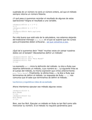 cuadrada de un número no será un número entero, así que el método
siempre retorna un número flotante.

¿Y qué pasa si queremos recordar el resultado de algunas de estas
operaciones? Asigna el resultado a una variable.

irb(main):007:0> a = 3 ** 2
=> 9
irb(main):008:0> b = 4 ** 2
=> 16
irb(main):009:0> Math.sqrt(a+b)
=> 5.0

Por más bueno que esté esto de la calculadora, nos estamos alejando
del tradicional mensaje Hola Mundo en el que se supone que los cursos
para principiantes deben enfocarse… así que volvamos a eso.



¿Qué tal si queremos decir “Hola” muchas veces sin cansar nuestros
dedos con el teclado? ¡Necesitamos definir un método!

irb(main):010:0> def h
irb(main):011:1> puts "Hola Mundo"
irb(main):012:1> end
=> nil

La expresión def h inicia la definición del método. Le dice a Ruby que
estamos definiendo un método, cuyo nombre es h. La siguiente linea es
el cuerpo del método, la misma expresión que vimos anteriormente:
puts "Hola Mundo". Finalmente, la última linea end la dice a Ruby que
terminamos de definir el método. La respuesta de Ruby => nil nos
comunica que él sabe que terminamos de definir el método.

Las breves y repetitivas vidas de un método

Ahora intentemos ejecutar ese método algunas veces:

irb(main):013:0> h
Hola Mundo
=> nil
irb(main):014:0> h()
Hola Mundo
=> nil

Bien, eso fue fácil. Ejecutar un método en Ruby es tan fácil como sólo
mencionar su nombre. Si el método no requiere parámetros para
 