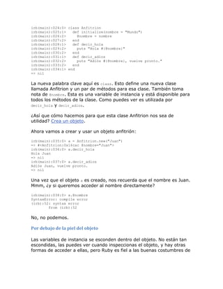 irb(main):024:0> class Anfitrion
irb(main):025:1>   def initialize(nombre = "Mundo")
irb(main):026:2>     @nombre = nombre
irb(main):027:2>   end
irb(main):028:1>   def decir_hola
irb(main):029:2>     puts "Hola #{@nombre}"
irb(main):030:2>   end
irb(main):031:1>   def decir_adios
irb(main):032:2>     puts "Adiós #{@nombre}, vuelve pronto."
irb(main):033:2>   end
irb(main):034:1> end
=> nil

La nueva palabra clave aquí es class. Esto define una nueva clase
llamada Anfitrion y un par de métodos para esa clase. También toma
nota de @nombre. Esta es una variable de instancia y está disponible para
todos los métodos de la clase. Como puedes ver es utilizada por
decir_hola y decir_adios.

¿Así que cómo hacemos para que esta clase Anfitrion nos sea de
utilidad? Crea un objeto.

Ahora vamos a crear y usar un objeto anfitrión:

irb(main):035:0> a = Anfitrion.new("Juan")
=> #<Anfitrion:0x16cac @nombre="Juan">
irb(main):036:0> a.decir_hola
Hola Juan
=> nil
irb(main):037:0> a.decir_adios
Adiós Juan, vuelve pronto.
=> nil

Una vez que el objeto a es creado, nos recuerda que el nombre es Juan.
Mmm, ¿y si queremos acceder al nombre directamente?

irb(main):038:0> a.@nombre
SyntaxError: compile error
(irb):52: syntax error
        from (irb):52

No, no podemos.

Por debajo de la piel del objeto

Las variables de instancia se esconden dentro del objeto. No están tan
escondidas, las puedes ver cuando inspeccionas el objeto, y hay otras
formas de acceder a ellas, pero Ruby es fiel a las buenas costumbres de
 