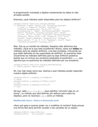 la programación orientada a objetos manteniendo los datos lo más
privados posible.

Entonces, ¿qué métodos están disponibles para los objetos Anfitrion?

irb(main):039:0> Anfitrion.instance_methods
=> ["method", "send", "object_id", "singleton_methods",
    "__send__", "equal?", "taint", "frozen?",
    "instance_variable_get", "kind_of?", "to_a",
    "instance_eval", "type", "protected_methods", "extend",
    "eql?", "display", "instance_variable_set", "hash",
    "is_a?", "to_s", "class", "tainted?", "private_methods",
    "untaint", "decir_hola", "id", "inspect", "==", "===",
    "clone", "public_methods", "respond_to?", "freeze",
    "decir_adios", "__id__", "=~", "methods", "nil?", "dup",
    "instance_variables", "instance_of?"]

Bien. Eso es un montón de métodos. Nosotros sólo definimos dos
métodos. ¿Qué es lo que está sucediendo? Bueno, estos son todos los
métodos para los objetos Anfitrion, una lista completa, incluyendo los
que están definidos en las superclases de Anfitrion. Si queremos listar
únicamente los métodos definidos para la clase Anfitrion podemos
pedirle que no incluya sus ancestros pasándole el parámetro false, que
significa que no queremos los métodos definidos por sus ancestros.

irb(main):040:0> Anfitrion.instance_methods(false)
=> ["decir_adios", "decir_hola"]

Ah, hay más cosas como esa. Veamos a qué métodos puede responder
nuestro objeto anfitrión:

irb(main):041:0> a.respond_to?("nombre")
=> false
irb(main):042:0> a.respond_to?("decir_hola")
=> true
irb(main):043:0> a.respond_to?("to_s")
=> true

Así que, sabe decir_hola, y to_s (que significa “convertir algo en un
string”, un método que está definido por defecto para todos los
objetos), pero no reconoce nombre como un método.

Modificando clases—Nunca es demasiado tarde

¿Pero qué pasa si quieres poder ver o modificar el nombre? Ruby provee
una forma fácil para permitir acceder a las variables de un objeto.

irb(main):044:0> class Anfitrion
irb(main):045:1>   attr_accessor :nombre
 