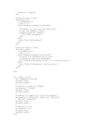 @nombres = nombres
  end

  # Decirle hola a todos
  def decir_hola
    if @nombres.nil?
      puts "..."
    elsif @nombres.respond_to?("each")

      # @nombres es una lista de algún tipo,
      # ¡así que podemos iterar!
      @nombres.each do |nombre|
         puts "Hola #{nombre}"
      end
    else
      puts "Hola #{@nombres}"
    end
  end

  # Decirle adiós a todos
  def decir_adios
    if @nombres.nil?
      puts "..."
    elsif @nombres.respond_to?("join")
      # Juntar los elementos de la lista
      # usando la coma como separador
      puts "Adiós #{@nombres.join(", ")}. Vuelvan pronto."
    else
      puts "Adiós #{@nombres}. Vuelve pronto."
    end
  end

end


if __FILE__ == $0
  ma = MegaAnfitrion.new
  ma.decir_hola
  ma.decir_adios

  # Cambiar el nombre a "Diego"
  ma.nombres = "Diego"
  ma.decir_hola
  ma.decir_adios

  # Cambiar el nombre a un vector de nombres
  ma.nombres = ["Alberto", "Beatriz", "Carlos",
    "David", "Ernesto"]
  ma.decir_hola
  ma.decir_adios

  # Cambiarlo a nil
  ma.nombres = nil
  ma.decir_hola
  ma.decir_adios
end
 