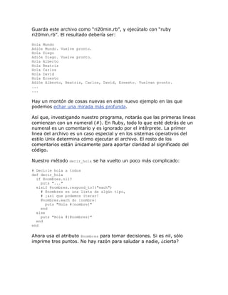 Guarda este archivo como “ri20min.rb”, y ejecútalo con “ruby
ri20min.rb”. El resultado debería ser:

Hola Mundo
Adiós Mundo. Vuelve pronto.
Hola Diego
Adiós Diego. Vuelve pronto.
Hola Alberto
Hola Beatriz
Hola Carlos
Hola David
Hola Ernesto
Adiós Alberto, Beatriz, Carlos, David, Ernesto. Vuelvan pronto.
...
...

Hay un montón de cosas nuevas en este nuevo ejemplo en las que
podemos echar una mirada más profunda.

Así que, investigando nuestro programa, notarás que las primeras lineas
comienzan con un numeral (#). En Ruby, todo lo que esté detrás de un
numeral es un comentario y es ignorado por el intérprete. La primer
linea del archivo es un caso especial y en los sistemas operativos del
estilo Unix determina cómo ejecutar el archivo. El resto de los
comentarios están únicamente para aportar claridad al significado del
código.

Nuestro método decir_hola se ha vuelto un poco más complicado:

# Decirle hola a todos
def decir_hola
  if @nombres.nil?
    puts "..."
  elsif @nombres.respond_to?("each")
    # @nombres es una lista de algún tipo,
    # ¡así que podemos iterar!
    @nombres.each do |nombre|
       puts "Hola #{nombre}"
    end
  else
    puts "Hola #{@nombres}"
  end
end

Ahora usa el atributo @nombres para tomar decisiones. Si es nil, sólo
imprime tres puntos. No hay razón para saludar a nadie, ¿cierto?
 