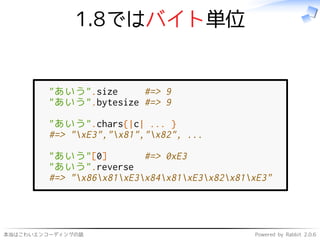 本当はこわいエンコーディングの話 Powered by Rabbit 2.0.6
1.8ではバイト単位
"あいう".size #=> 9
"あいう".bytesize #=> 9
"あいう".chars{|c| ... }
#=> "xE3","x81","x82", ...
"あいう"[0] #=> 0xE3
"あいう".reverse
#=> "x86x81xE3x84x81xE3x82x81xE3"
 