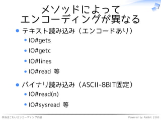 本当はこわいエンコーディングの話 Powered by Rabbit 2.0.6
メソッドによって
エンコーディングが異なる
テキスト読み込み（エンコードあり）
IO#gets
IO#getc
IO#lines
IO#read 等
バイナリ読み込み（ASCII-8BIT固定）
IO#read(n)
IO#sysread 等
 