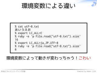 本当はこわいエンコーディングの話 Powered by Rabbit 2.0.6
環境変数による違い
% cat utf-8.txt
あいうえお
% export LC_ALL=C
% ruby -e 'p File.read("utf-8.txt").size'
16
% export LC_ALL=ja_JP.UTF-8
% ruby -e 'p File.read("utf-8.txt").size'
6
環境変数によって動きが変わっちゃう！こわい
 