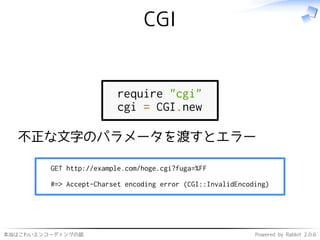 本当はこわいエンコーディングの話 Powered by Rabbit 2.0.6
CGI
require "cgi"
cgi = CGI.new
不正な文字のパラメータを渡すとエラー
GET http://example.com/hoge.cgi?fuga=%FF
#=> Accept-Charset encoding error (CGI::InvalidEncoding)
 