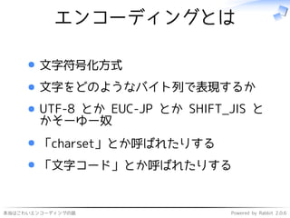 本当はこわいエンコーディングの話 Powered by Rabbit 2.0.6
エンコーディングとは
文字符号化方式
文字をどのようなバイト列で表現するか
UTF-8 とか EUC-JP とか SHIFT_JIS と
かそーゆー奴
「charset」とか呼ばれたりする
「文字コード」とか呼ばれたりする
 