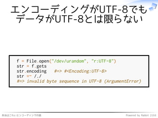 本当はこわいエンコーディングの話 Powered by Rabbit 2.0.6
エンコーディングがUTF-8でも
データがUTF-8とは限らない
f = File.open("/dev/urandom", "r:UTF-8")
str = f.gets
str.encoding #=> #<Encoding:UTF-8>
str =~ /./
#=> invalid byte sequence in UTF-8 (ArgumentError)
 