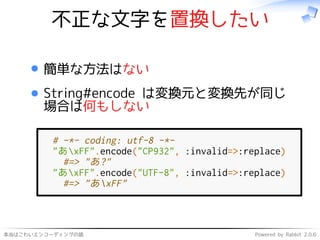 本当はこわいエンコーディングの話 Powered by Rabbit 2.0.6
不正な文字を置換したい
簡単な方法はない
String#encode は変換元と変換先が同じ
場合は何もしない
# -*- coding: utf-8 -*-
"あxFF".encode("CP932", :invalid=>:replace)
#=> "あ?"
"あxFF".encode("UTF-8", :invalid=>:replace)
#=> "あxFF"
 