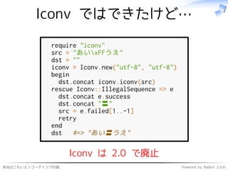 本当はこわいエンコーディングの話 Powered by Rabbit 2.0.6
Iconv ではできたけど…
require "iconv"
src = "あいxFFうえ"
dst = ""
iconv = Iconv.new("utf-8", "utf-8")
begin
dst.concat iconv.iconv(src)
rescue Iconv::IllegalSequence => e
dst.concat e.success
dst.concat "〓"
src = e.failed[1..-1]
retry
end
dst #=> "あい〓うえ"
Iconv は 2.0 で廃止
 