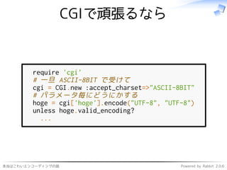 本当はこわいエンコーディングの話 Powered by Rabbit 2.0.6
CGIで頑張るなら
require 'cgi'
# 一旦 ASCII-8BIT で受けて
cgi = CGI.new :accept_charset=>"ASCII-8BIT"
# パラメータ毎にどうにかする
hoge = cgi['hoge'].encode("UTF-8", "UTF-8")
unless hoge.valid_encoding?
...
 