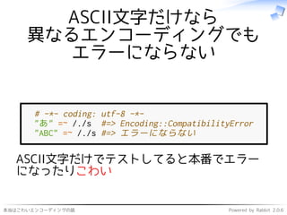 本当はこわいエンコーディングの話 Powered by Rabbit 2.0.6
ASCII文字だけなら
異なるエンコーディングでも
エラーにならない
# -*- coding: utf-8 -*-
"あ" =~ /./s #=> Encoding::CompatibilityError
"ABC" =~ /./s #=> エラーにならない
ASCII文字だけでテストしてると本番でエラー
になったりこわい
 