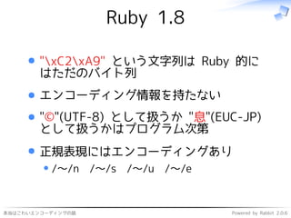 本当はこわいエンコーディングの話 Powered by Rabbit 2.0.6
Ruby 1.8
"xC2xA9" という文字列は Ruby 的に
はただのバイト列
エンコーディング情報を持たない
"©"(UTF-8) として扱うか "息"(EUC-JP)
として扱うかはプログラム次第
正規表現にはエンコーディングあり
/〜/n /〜/s /〜/u /〜/e
 