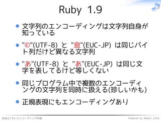 本当はこわいエンコーディングの話 Powered by Rabbit 2.0.6
Ruby 1.9
文字列のエンコーディングは文字列自身が
知っている
"©"(UTF-8) と "息"(EUC-JP) は同じバイ
ト列だけど異なる文字列
"あ"(UTF-8) と "あ"(EUC-JP) は同じ文
字を表してるけど等しくない
同じプログラム中で複数のエンコーディ
ングの文字列を同時に扱える(珍しいかも)
正規表現にもエンコーディングあり
 