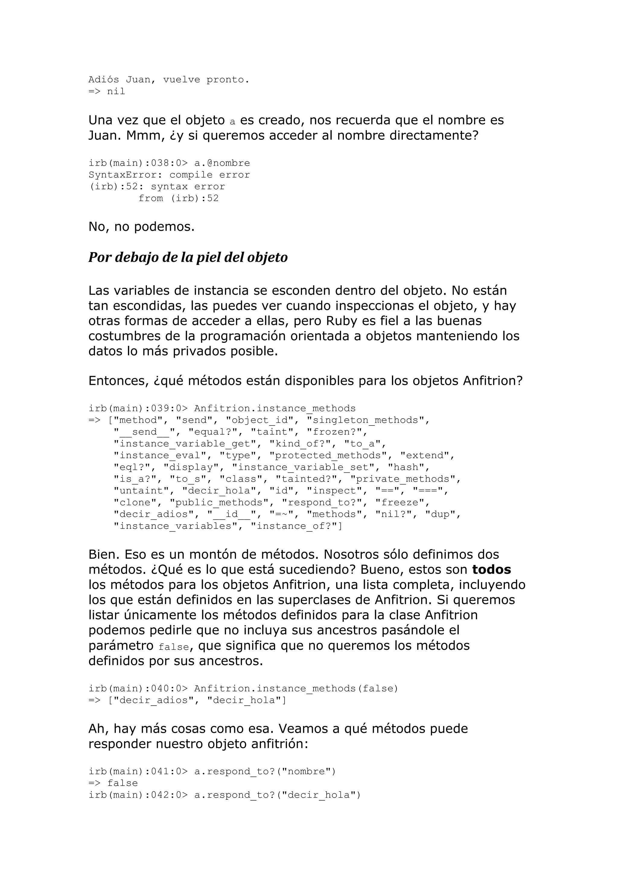 Adiós Juan, vuelve pronto.
=> nil

Una vez que el objeto a es creado, nos recuerda que el nombre es
Juan. Mmm, ¿y si queremos acceder al nombre directamente?

irb(main):038:0> a.@nombre
SyntaxError: compile error
(irb):52: syntax error
        from (irb):52

No, no podemos.

Por debajo de la piel del objeto

Las variables de instancia se esconden dentro del objeto. No están
tan escondidas, las puedes ver cuando inspeccionas el objeto, y hay
otras formas de acceder a ellas, pero Ruby es fiel a las buenas
costumbres de la programación orientada a objetos manteniendo los
datos lo más privados posible.

Entonces, ¿qué métodos están disponibles para los objetos Anfitrion?

irb(main):039:0> Anfitrion.instance_methods
=> ["method", "send", "object_id", "singleton_methods",
    "__send__", "equal?", "taint", "frozen?",
    "instance_variable_get", "kind_of?", "to_a",
    "instance_eval", "type", "protected_methods", "extend",
    "eql?", "display", "instance_variable_set", "hash",
    "is_a?", "to_s", "class", "tainted?", "private_methods",
    "untaint", "decir_hola", "id", "inspect", "==", "===",
    "clone", "public_methods", "respond_to?", "freeze",
    "decir_adios", "__id__", "=~", "methods", "nil?", "dup",
    "instance_variables", "instance_of?"]

Bien. Eso es un montón de métodos. Nosotros sólo definimos dos
métodos. ¿Qué es lo que está sucediendo? Bueno, estos son todos
los métodos para los objetos Anfitrion, una lista completa, incluyendo
los que están definidos en las superclases de Anfitrion. Si queremos
listar únicamente los métodos definidos para la clase Anfitrion
podemos pedirle que no incluya sus ancestros pasándole el
parámetro false, que significa que no queremos los métodos
definidos por sus ancestros.

irb(main):040:0> Anfitrion.instance_methods(false)
=> ["decir_adios", "decir_hola"]

Ah, hay más cosas como esa. Veamos a qué métodos puede
responder nuestro objeto anfitrión:

irb(main):041:0> a.respond_to?("nombre")
=> false
irb(main):042:0> a.respond_to?("decir_hola")
 