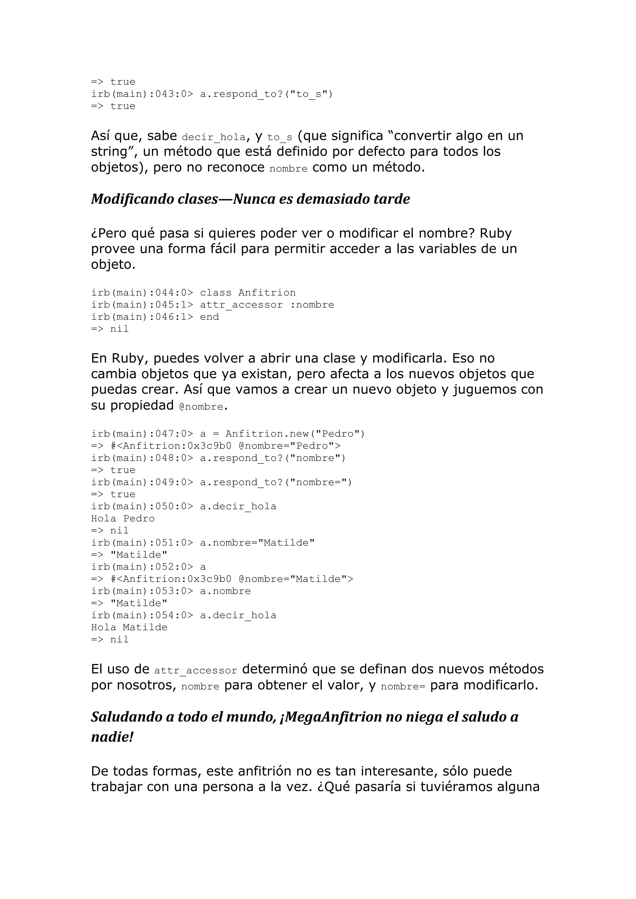 => true
irb(main):043:0> a.respond_to?("to_s")
=> true

Así que, sabe decir_hola, y to_s (que significa ―convertir algo en un
string‖, un método que está definido por defecto para todos los
objetos), pero no reconoce nombre como un método.

Modificando clases—Nunca es demasiado tarde

¿Pero qué pasa si quieres poder ver o modificar el nombre? Ruby
provee una forma fácil para permitir acceder a las variables de un
objeto.

irb(main):044:0> class Anfitrion
irb(main):045:1> attr_accessor :nombre
irb(main):046:1> end
=> nil

En Ruby, puedes volver a abrir una clase y modificarla. Eso no
cambia objetos que ya existan, pero afecta a los nuevos objetos que
puedas crear. Así que vamos a crear un nuevo objeto y juguemos con
su propiedad @nombre.

irb(main):047:0> a = Anfitrion.new("Pedro")
=> #<Anfitrion:0x3c9b0 @nombre="Pedro">
irb(main):048:0> a.respond_to?("nombre")
=> true
irb(main):049:0> a.respond_to?("nombre=")
=> true
irb(main):050:0> a.decir_hola
Hola Pedro
=> nil
irb(main):051:0> a.nombre="Matilde"
=> "Matilde"
irb(main):052:0> a
=> #<Anfitrion:0x3c9b0 @nombre="Matilde">
irb(main):053:0> a.nombre
=> "Matilde"
irb(main):054:0> a.decir_hola
Hola Matilde
=> nil

El uso de attr_accessor determinó que se definan dos nuevos métodos
por nosotros, nombre para obtener el valor, y nombre= para modificarlo.

Saludando a todo el mundo, ¡MegaAnfitrion no niega el saludo a
nadie!

De todas formas, este anfitrión no es tan interesante, sólo puede
trabajar con una persona a la vez. ¿Qué pasaría si tuviéramos alguna
 