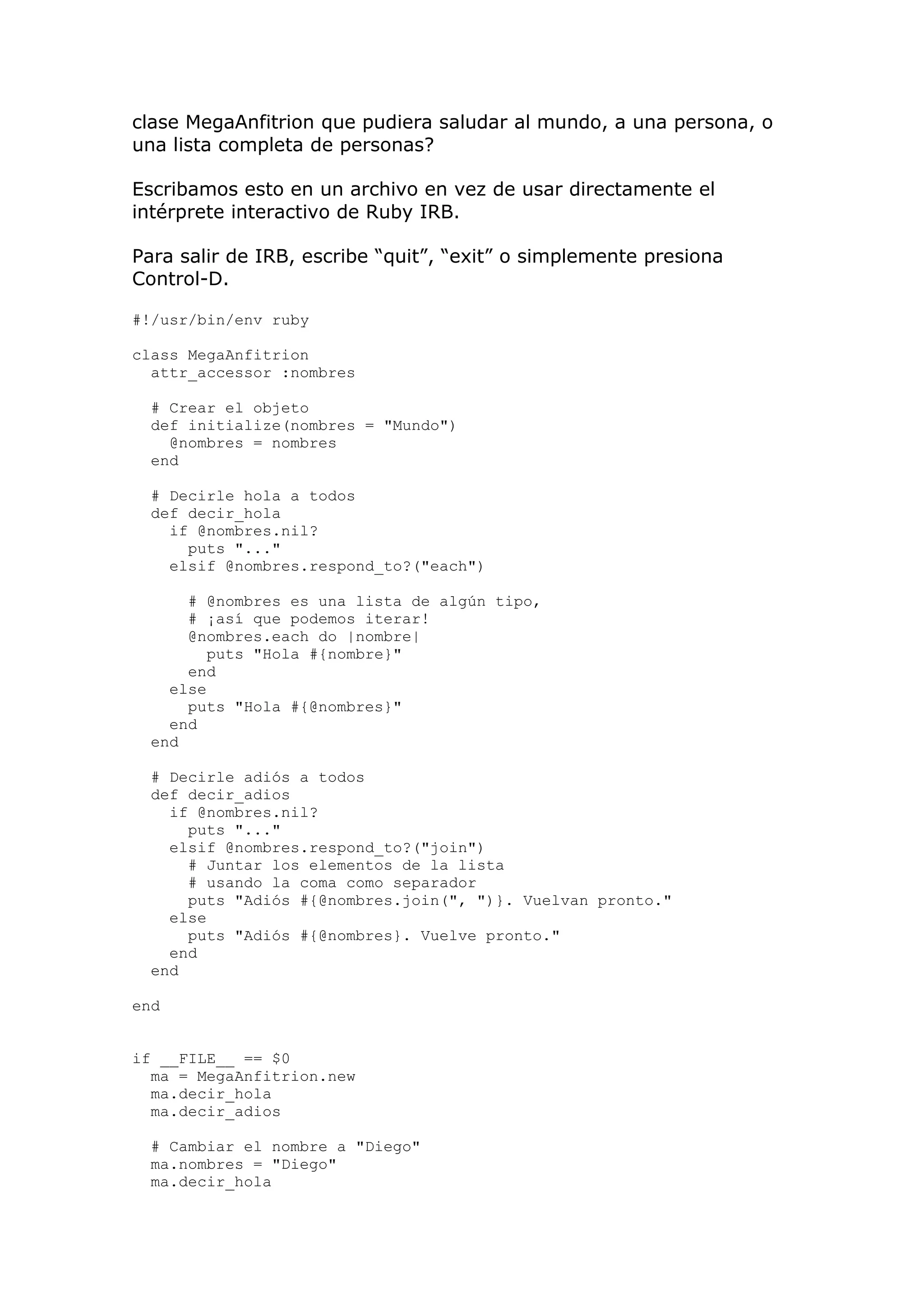 clase MegaAnfitrion que pudiera saludar al mundo, a una persona, o
una lista completa de personas?

Escribamos esto en un archivo en vez de usar directamente el
intérprete interactivo de Ruby IRB.

Para salir de IRB, escribe ―quit‖, ―exit‖ o simplemente presiona
Control-D.

#!/usr/bin/env ruby

class MegaAnfitrion
  attr_accessor :nombres

  # Crear el objeto
  def initialize(nombres = "Mundo")
    @nombres = nombres
  end

  # Decirle hola a todos
  def decir_hola
    if @nombres.nil?
      puts "..."
    elsif @nombres.respond_to?("each")

      # @nombres es una lista de algún tipo,
      # ¡así que podemos iterar!
      @nombres.each do |nombre|
         puts "Hola #{nombre}"
      end
    else
      puts "Hola #{@nombres}"
    end
  end

  # Decirle adiós a todos
  def decir_adios
    if @nombres.nil?
      puts "..."
    elsif @nombres.respond_to?("join")
      # Juntar los elementos de la lista
      # usando la coma como separador
      puts "Adiós #{@nombres.join(", ")}. Vuelvan pronto."
    else
      puts "Adiós #{@nombres}. Vuelve pronto."
    end
  end

end


if __FILE__ == $0
  ma = MegaAnfitrion.new
  ma.decir_hola
  ma.decir_adios

  # Cambiar el nombre a "Diego"
  ma.nombres = "Diego"
  ma.decir_hola
 