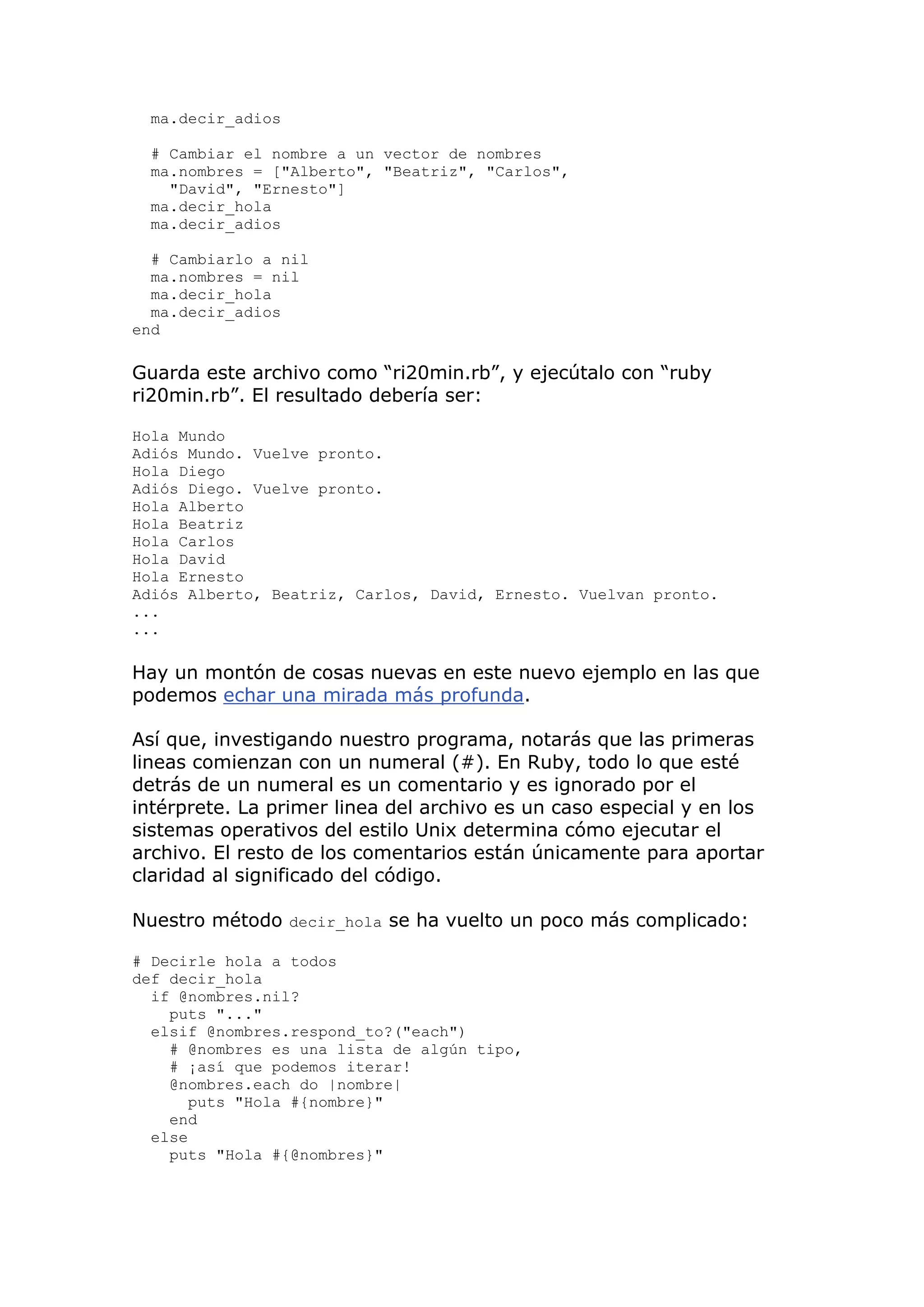 ma.decir_adios

  # Cambiar el nombre a un vector de nombres
  ma.nombres = ["Alberto", "Beatriz", "Carlos",
    "David", "Ernesto"]
  ma.decir_hola
  ma.decir_adios

  # Cambiarlo a nil
  ma.nombres = nil
  ma.decir_hola
  ma.decir_adios
end

Guarda este archivo como ―ri20min.rb‖, y ejecútalo con ―ruby
ri20min.rb‖. El resultado debería ser:

Hola Mundo
Adiós Mundo. Vuelve pronto.
Hola Diego
Adiós Diego. Vuelve pronto.
Hola Alberto
Hola Beatriz
Hola Carlos
Hola David
Hola Ernesto
Adiós Alberto, Beatriz, Carlos, David, Ernesto. Vuelvan pronto.
...
...

Hay un montón de cosas nuevas en este nuevo ejemplo en las que
podemos echar una mirada más profunda.

Así que, investigando nuestro programa, notarás que las primeras
lineas comienzan con un numeral (#). En Ruby, todo lo que esté
detrás de un numeral es un comentario y es ignorado por el
intérprete. La primer linea del archivo es un caso especial y en los
sistemas operativos del estilo Unix determina cómo ejecutar el
archivo. El resto de los comentarios están únicamente para aportar
claridad al significado del código.

Nuestro método decir_hola se ha vuelto un poco más complicado:

# Decirle hola a todos
def decir_hola
  if @nombres.nil?
    puts "..."
  elsif @nombres.respond_to?("each")
    # @nombres es una lista de algún tipo,
    # ¡así que podemos iterar!
    @nombres.each do |nombre|
       puts "Hola #{nombre}"
    end
  else
    puts "Hola #{@nombres}"
 